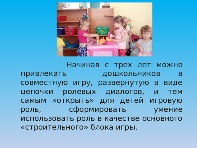  Начиная с трех лет можно привлекать дошкольников в совместную игру, развернутую в виде цепочки ролевых диалогов, и тем самым «открыть» для детей игровую роль, сформировать умение использовать роль в качестве основного «строительного» блока игры. 