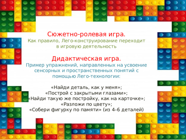 Сюжетно-ролевая игра.  Как правило, Лего-конструирование переходит  в игровую деятельность  Дидактическая игра.  Пример упражнений, направленных на усвоение  сенсорных и пространственных понятий с  помощью Лего-технологии:   «Найди деталь, как у меня»;  «Построй с закрытыми глазами»;  «Найди такую же постройку, как на карточке»;  «Разложи по цвету»;  «Собери фигурку по памяти» (из 4–6 деталей) 