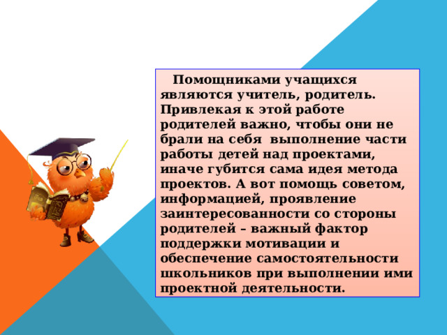  Помощниками учащихся являются учитель, родитель. Привлекая к этой работе родителей важно, чтобы они не брали на себя выполнение части работы детей над проектами, иначе губится сама идея метода проектов. А вот помощь советом, информацией, проявление заинтересованности со стороны родителей – важный фактор поддержки мотивации и обеспечение самостоятельности школьников при выполнении ими проектной деятельности. 