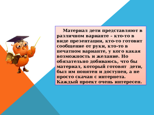   Материал дети представляют в различном варианте – кто-то в виде презентации, кто-то готовит сообщение от руки, кто-то в печатном варианте, у кого какая возможность и желание. Но обязательно добиваюсь, что бы материал, который готовят дети, был им понятен и доступен, а не просто скачан с интернета. Каждый проект очень интересен. 