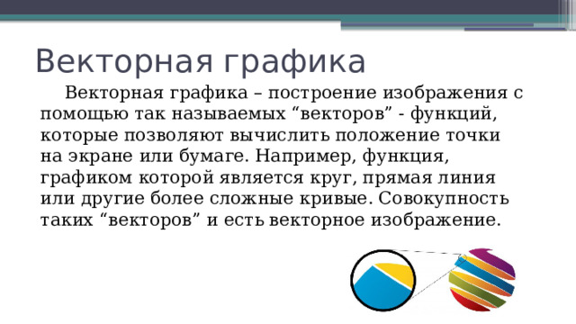 Векторная графика  Векторная графика – построение изображения с помощью так называемых “векторов” - функций, которые позволяют вычислить положение точки на экране или бумаге. Например, функция, графиком которой является круг, прямая линия или другие более сложные кривые. Совокупность таких “векторов” и есть векторное изображение. 
