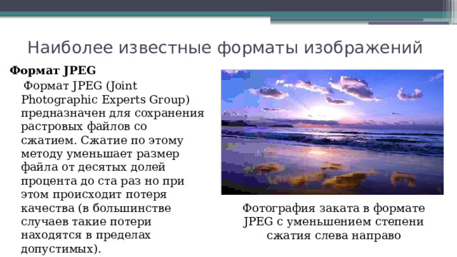 Наиболее известные форматы изображений Формат JPEG  Формат JPEG (Joint Photographic Experts Group) предназначен для сохранения растровых файлов со сжатием. Сжатие по этому методу уменьшает размер файла от десятых долей процента до ста раз но при этом происходит потеря качества (в большинстве случаев такие потери находятся в пределах допустимых). Фотография заката в формате JPEG с уменьшением степени сжатия слева направо 