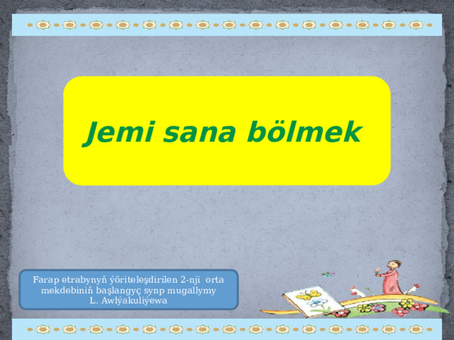 Jemi sana bölmek Farap etrabynyň ýöriteleşdirilen 2-nji orta mekdebiniň başlangyç synp mugallymy  L. Awlýakuliýewa 