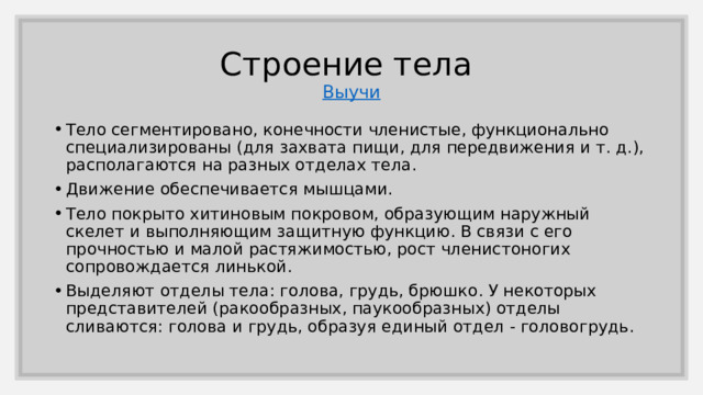 Строение тела  Выучи Тело сегментировано, конечности членистые, функционально специализированы (для захвата пищи, для передвижения и т. д.), располагаются на разных отделах тела. Движение обеспечивается мышцами. Тело покрыто хитиновым покровом, образующим наружный скелет и выполняющим защитную функцию. В связи с его прочностью и малой растяжимостью, рост членистоногих сопровождается линькой. Выделяют отделы тела: голова, грудь, брюшко. У некоторых представителей (ракообразных, паукообразных) отделы сливаются: голова и грудь, образуя единый отдел - головогрудь. 