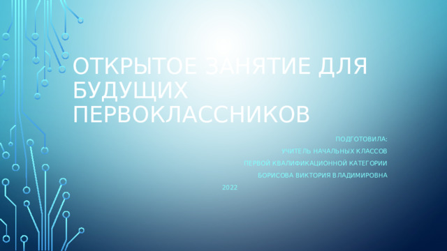 Открытое занятие для будущих первоклассников Подготовила: Учитель начальных классов первой квалификационной категории Борисова Виктория Владимировна 2022 