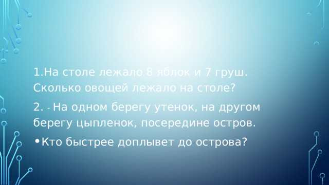 1.На столе лежало 8 яблок и 7 груш. Сколько овощей лежало на столе? 2. - На одном берегу утенок, на другом берегу цыпленок, посередине остров. Кто быстрее доплывет до острова? 
