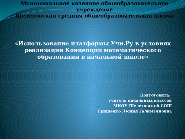 Муниципальное казенное общеобразовательное учреждение  Шелеховская средняя общеобразовательная школа «Использование платформы Учи.Ру в условиях реализации Концепции математического образования в начальной школе»       Подготовила: учитель начальных классов МКОУ Шелеховской СОШ Грищенко Люция Галимзяновна 