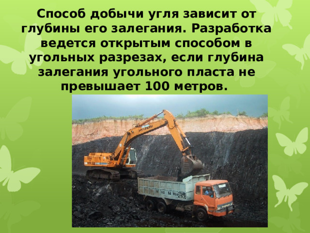 Способ добычи угля зависит от глубины его залегания. Разработка ведется открытым способом в угольных разрезах, если глубина залегания угольного пласта не превышает 100 метров. 