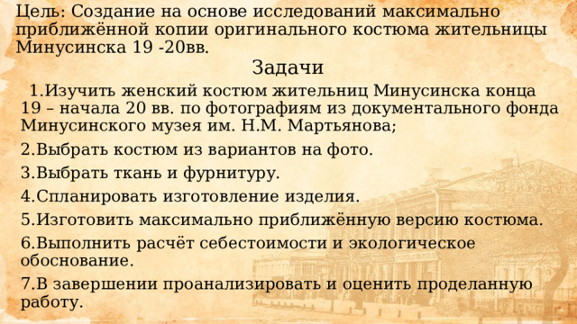 Цель: Создание на основе исследований максимально приближённой копии оригинального костюма жительницы Минусинска 19 -20вв. Задачи Изучить женский костюм жительниц Минусинска конца 19 – начала 20 вв. по фотографиям из документального фонда Минусинского музея им. Н.М. Мартьянова; Выбрать костюм из вариантов на фото. Выбрать ткань и фурнитуру. Спланировать изготовление изделия. Изготовить максимально приближённую версию костюма. Выполнить расчёт себестоимости и экологическое обоснование. В завершении проанализировать и оценить проделанную работу. 