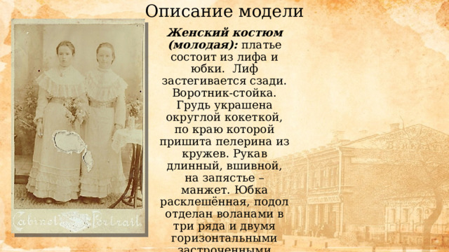 Описание модели Женский костюм (молодая): платье состоит из лифа и юбки. Лиф застегивается сзади. Воротник-стойка. Грудь украшена округлой кокеткой, по краю которой пришита пелерина из кружев. Рукав длинный, вшивной, на запястье – манжет. Юбка расклешённая, подол отделан воланами в три ряда и двумя горизонтальными застроченными складками. Пояс широкий из блестящей ткани. 