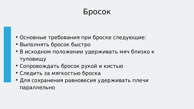 Бросок Основные требования при броске следующие: Выполнять бросок быстро В исходном положении удерживать мяч близко к туловищу Сопровождать бросок рукой и кистью Следить за мягкостью броска Для сохранения равновесия удерживать плечи параллельно Основные требования при броске следующие: Выполнять бросок быстро В исходном положении удерживать мяч близко к туловищу Сопровождать бросок рукой и кистью Следить за мягкостью броска Для сохранения равновесия удерживать плечи параллельно 
