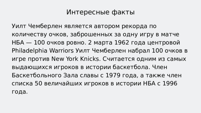 Интересные факты Уилт Чемберлен является автором рекорда по количеству очков, заброшенных за одну игру в матче НБА — 100 очков ровно. 2 марта 1962 года центровой Philadelphia Warriors Уилт Чемберлен набрал 100 очков в игре против New York Knicks. Считается одним из самых выдающихся игроков в истории баскетбола. Член Баскетбольного Зала славы с 1979 года, а также член списка 50 величайших игроков в истории НБА с 1996 года. 