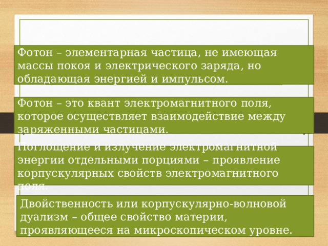 Выводы: Фотон – элементарная частица, не имеющая массы покоя и электрического заряда, но обладающая энергией и импульсом. Фотон – это квант электромагнитного поля, которое осуществляет взаимодействие между заряженными частицами. Поглощение и излучение электромагнитной энергии отдельными порциями – проявление корпускулярных свойств электромагнитного поля. Двойственность или корпускулярно-волновой дуализм – общее свойство материи, проявляющееся на микроскопическом уровне. 