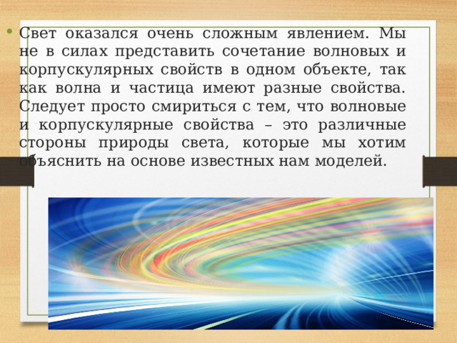 Свет оказался очень сложным явлением. Мы не в силах представить сочетание волновых и корпускулярных свойств в одном объекте, так как волна и частица имеют разные свойства. Следует просто смириться с тем, что волновые и корпускулярные свойства – это различные стороны природы света, которые мы хотим объяснить на основе известных нам моделей. 