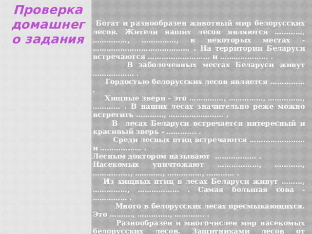 Проверка домашнего задания  Богат и разнообразен животный мир белорусских лесов. Жители наших лесов являются …………, ……………, ……………, в некоторых местах - …………………………………… . На территории Беларуси встречаются ……………………… и ………………… .  В заболоченных местах Беларуси живут ……………… .  Гордостью белорусских лесов является …………… .  Хищные звери – это ……………, ……………, ……………, ………… . В наших лесах значительно реже можно встретить …………, …………………… .  В лесах Беларуси встречается интересный и красивый зверь - …………. .  Среди лесных птиц встречаются …………………… и ……………… . Лесным доктором называют ……………… . Насекомых уничтожают ………………, …………, ………......., …………, ……………, ………… .  Из хищных птиц в лесах Беларуси живут ………, ……………, ……………… . Самая большая сова - …………… .  Много в белорусских лесах пресмыкающихся. Это ………., ………….., …………. .  Разнообразен и многочислен мир насекомых белорусских лесов. Защитниками лесов от вредителей являются ……………. . 