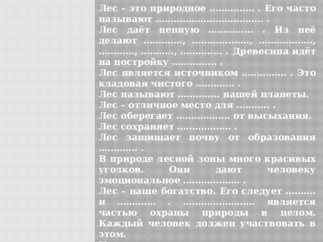 Лес – это природное …………… . Его часто называют ……………………………… . Лес даёт ценную …………… . Из неё делают …………., ………………., ………………, …………, ……….., ………….. . Древесина идёт на постройку …………… . Лес является источником …………… . Это кладовая чистого …………. . Лес называют ………….. нашей планеты. Лес – отличное место для ……….. . Лес оберегает ……………… от высыхания. Лес сохраняет ……………… . Лес защищает почву от образования …………. . В природе лесной зоны много красивых уголков. Они дают человеку эмоциональное ………………. . Лес – наше богатство. Его следует ………. и …………. . …………………… является частью охраны природы в целом. Каждый человек должен участвовать в этом. Напиши, какое участие принимаешь ты в охране леса? 