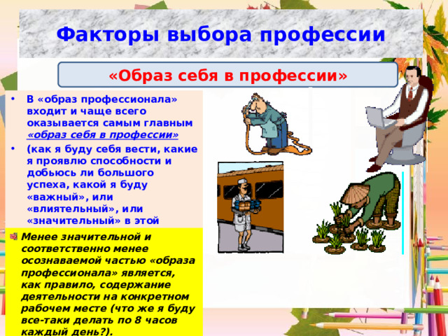 Факторы выбора профессии «Образ себя в профессии» В «образ профессионала» входит и чаще всего оказывается самым главным «образ себя в профессии»  (как я буду себя вести, какие я проявлю способности и добьюсь ли большого успеха, какой я буду «важный», или «влиятельный», или «значительный» в этой профессии, какие «важные» и интересные люди меня будут окружать).  Менее значительной и соответственно менее осознаваемой частью «образа профессионала» является, как правило, содержание деятельности на конкретном рабочем месте (что же я буду все-таки делать по 8 часов каждый день?). 