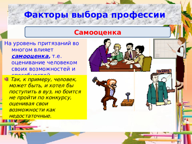 Факторы выбора профессии Самооценка На уровень притязаний во многом влияет самооценка , т.е. оценивание человеком своих возможностей и способностей.  Так, к примеру, человек, может быть, и хотел бы поступить в вуз, но боится не пройти по конкурсу, оценивая свои возможности как недостаточные. 