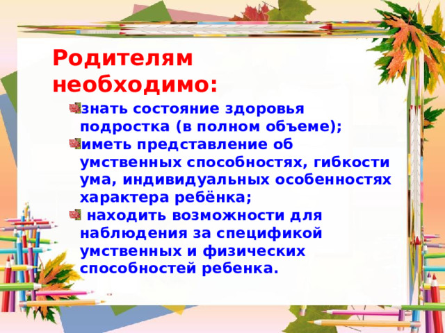 Родителям необходимо: знать состояние здоровья подростка (в полном объеме); иметь представление об умственных способностях, гибкости ума, индивидуальных особенностях характера ребёнка;  находить возможности для наблюдения за спецификой умственных и физических способностей ребенка. 