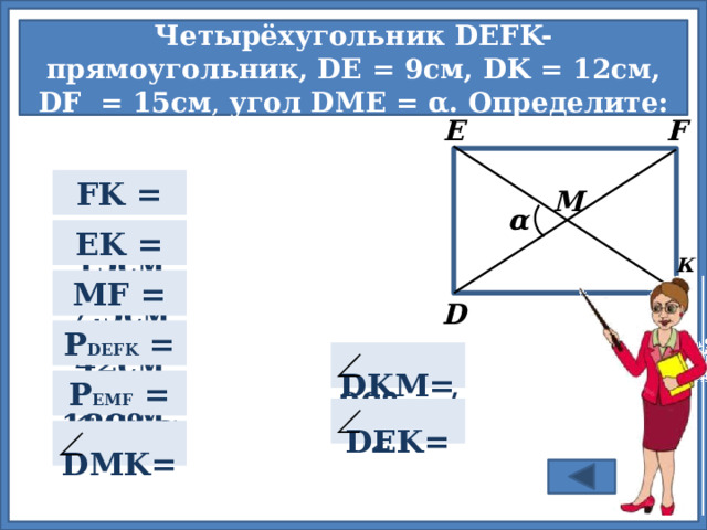 Четырёхугольник DEFK- прямоугольник, DE = 9см, DK = 12cм, DF  = 15см , угол DME = α. Определите: F E FK =  9см  М α = 15см EK =  К  7,5см MF =  D   42см P DEFK =  Для проверки правильности ответа нажмите на прямоугольник. α/2   DKM=  27см  P EMF = 90º- α/2  DEK=   DMK=  180º-α 6 