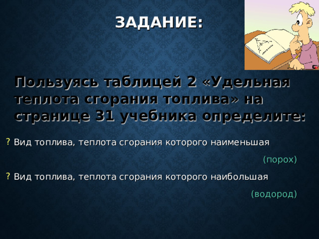 ЗАДАНИЕ: Пользуясь таблицей 2 «Удельная теплота сгорания топлива» на странице 31 учебника определите: Вид топлива, теплота сгорания которого наименьшая (порох) Вид топлива, теплота сгорания которого наибольшая (водород) 