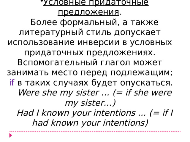Условные придаточные предложения . Более формальный, а также литературный стиль допускает использование инверсии в условных придаточных предложениях. Вспомогательный глагол может занимать место перед подлежащим; if  в таких случаях будет опускаться. Were she my sister … (= if she were my sister…) Had I known your intentions … (= if I had known your intentions) 