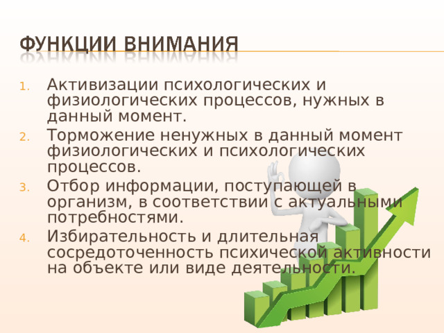 Активизации психологических и физиологических процессов, нужных в данный момент. Торможение ненужных в данный момент физиологических и психологических процессов. Отбор информации, поступающей в организм, в соответствии с актуальными потребностями. Избирательность и длительная сосредоточенность психической активности на объекте или виде деятельности. 