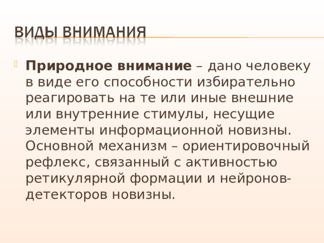 Природное внимание – дано человеку в виде его способности избирательно реагировать на те или иные внешние или внутренние стимулы, несущие элементы информационной новизны. Основной механизм – ориентировочный рефлекс, связанный с активностью ретикулярной формации и нейронов-детекторов новизны. 