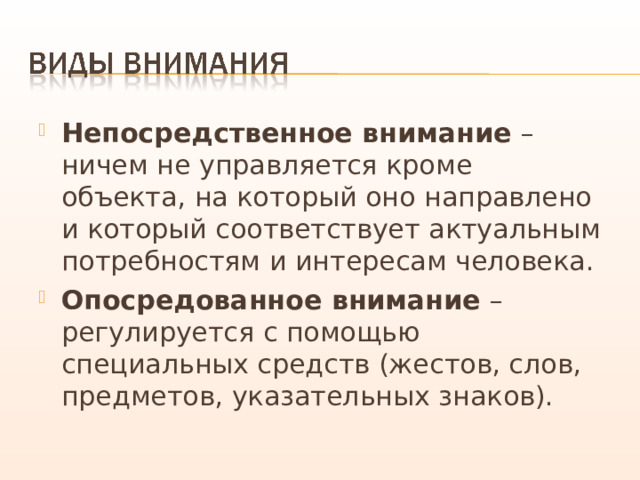 Непосредственное внимание – ничем не управляется кроме объекта, на который оно направлено и который соответствует актуальным потребностям и интересам человека. Опосредованное внимание – регулируется с помощью специальных средств (жестов, слов, предметов, указательных знаков). 
