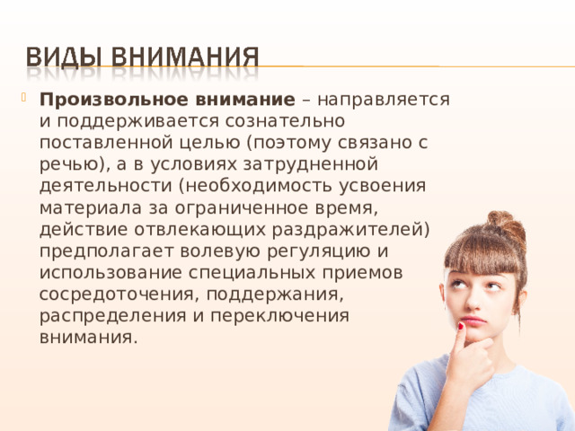 Произвольное внимание – направляется и поддерживается сознательно поставленной целью (поэтому связано с речью), а в условиях затрудненной деятельности (необходимость усвоения материала за ограниченное время, действие отвлекающих раздражителей) предполагает волевую регуляцию и использование специальных приемов сосредоточения, поддержания, распределения и переключения внимания. 
