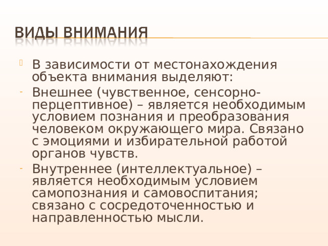 В зависимости от местонахождения объекта внимания выделяют: Внешнее (чувственное, сенсорно-перцептивное) – является необходимым условием познания и преобразования человеком окружающего мира. Связано с эмоциями и избирательной работой органов чувств. Внутреннее (интеллектуальное) – является необходимым условием самопознания и самовоспитания; связано с сосредоточенностью и направленностью мысли. 