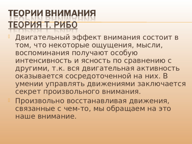 Двигательный эффект внимания состоит в том, что некоторые ощущения, мысли, воспоминания получают особую интенсивность и ясность по сравнению с другими, т.к. вся двигательная активность оказывается сосредоточенной на них. В умении управлять движениями заключается секрет произвольного внимания. Произвольно восстанавливая движения, связанные с чем-то, мы обращаем на это наше внимание. 