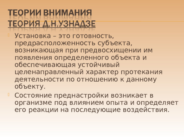 Установка – это готовность, предрасположенность субъекта, возникающая при предвосхищении им появления определенного объекта и обеспечивающая устойчивый целенаправленный характер протекания деятельности по отношению к данному объекту. Состояние преднастройки возникает в организме под влиянием опыта и определяет его реакции на последующие воздействия. 