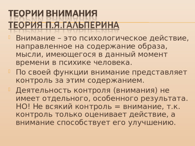 Внимание – это психологическое действие, направленное на содержание образа, мысли, имеющегося в данный момент времени в психике человека. По своей функции внимание представляет контроль за этим содержанием. Деятельность контроля (внимания) не имеет отдельного, особенного результата. НО! Не всякий контроль = внимание, т.к. контроль только оценивает действие, а внимание способствует его улучшению. 
