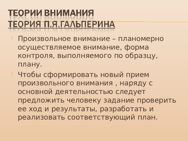Произвольное внимание – планомерно осуществляемое внимание, форма контроля, выполняемого по образцу, плану. Чтобы сформировать новый прием произвольного внимания , наряду с основной деятельностью следует предложить человеку задание проверить ее ход и результаты, разработать и реализовать соответствующий план. 