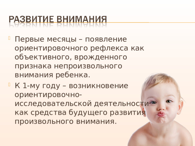 Первые месяцы – появление ориентировочного рефлекса как объективного, врожденного признака непроизвольного внимания ребенка. К 1-му году – возникновение ориентировочно-исследовательской деятельности как средства будущего развития произвольного внимания. 