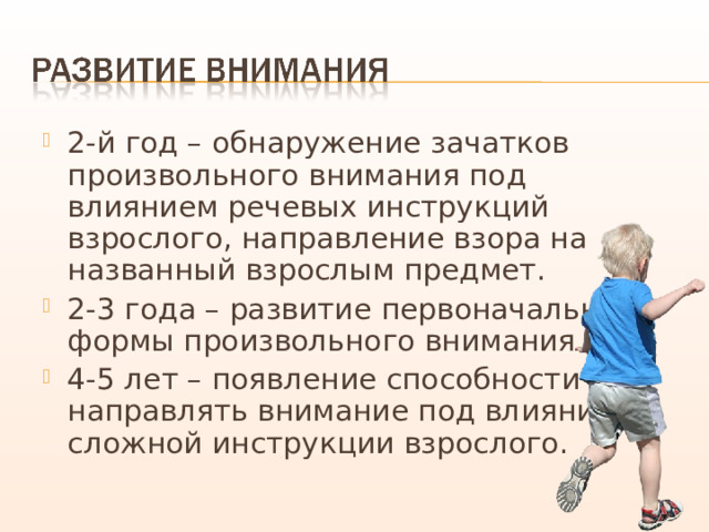 2-й год – обнаружение зачатков произвольного внимания под влиянием речевых инструкций взрослого, направление взора на названный взрослым предмет. 2-3 года – развитие первоначальной формы произвольного внимания. 4-5 лет – появление способности направлять внимание под влиянием сложной инструкции взрослого. 