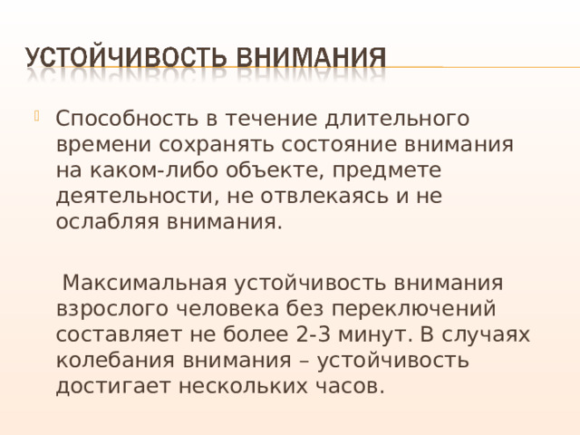 Способность в течение длительного времени сохранять состояние внимания на каком-либо объекте, предмете деятельности, не отвлекаясь и не ослабляя внимания.  Максимальная устойчивость внимания взрослого человека без переключений составляет не более 2-3 минут. В случаях колебания внимания – устойчивость достигает нескольких часов. 