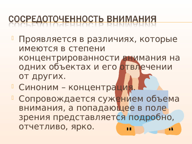 Проявляется в различиях, которые имеются в степени концентрированности внимания на одних объектах и его отвлечении от других. Синоним – концентрация. Сопровождается сужением объема внимания, а попадающее в поле зрения представляется подробно, отчетливо, ярко. 