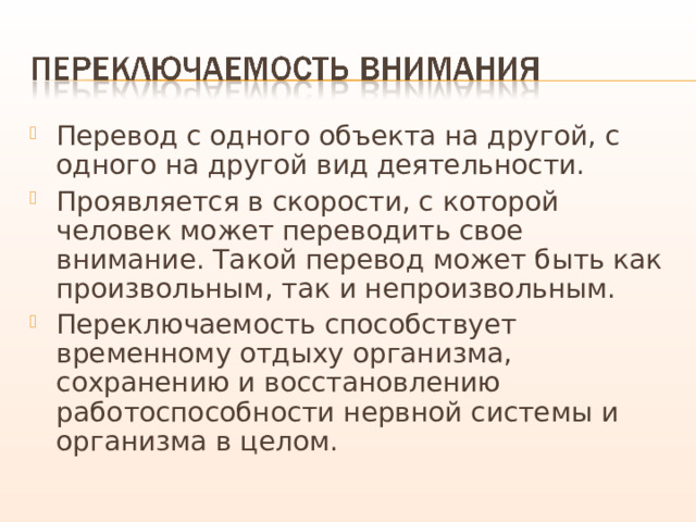 Перевод с одного объекта на другой, с одного на другой вид деятельности. Проявляется в скорости, с которой человек может переводить свое внимание. Такой перевод может быть как произвольным, так и непроизвольным. Переключаемость способствует временному отдыху организма, сохранению и восстановлению работоспособности нервной системы и организма в целом. 