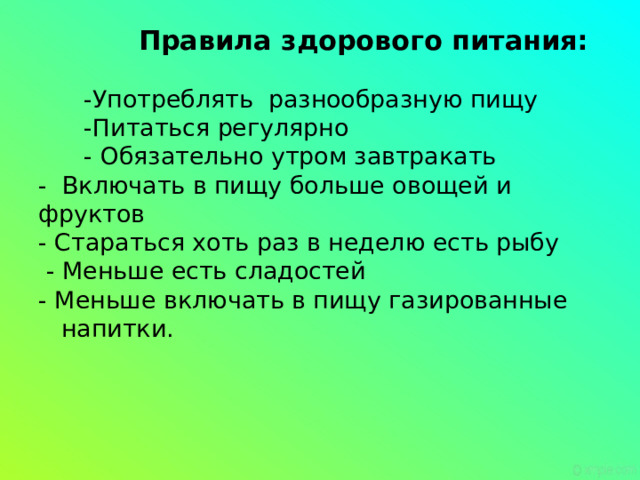 Правила здорового питания:   -Употреблять разнообразную пищу  -Питаться регулярно  - Обязательно утром завтракать  - Включать в пищу больше овощей и фруктов  - Стараться хоть раз в неделю есть рыбу  - Меньше есть сладостей  - Меньше включать в пищу газированные  напитки.   