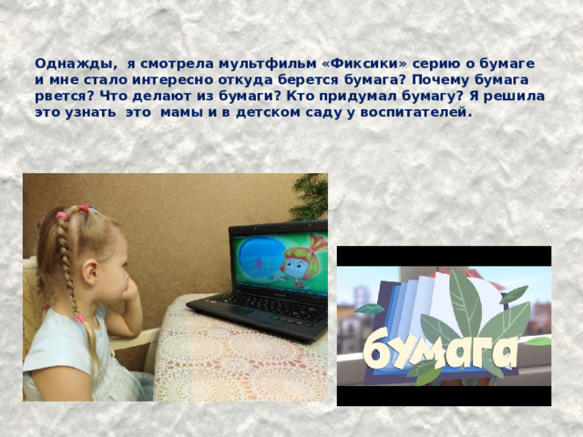   Однажды, я смотрела мультфильм «Фиксики» серию о бумаге и мне стало интересно откуда берется бумага? Почему бумага рвется? Что делают из бумаги? Кто придумал бумагу? Я решила это узнать это мамы и в детском саду у воспитателей.   