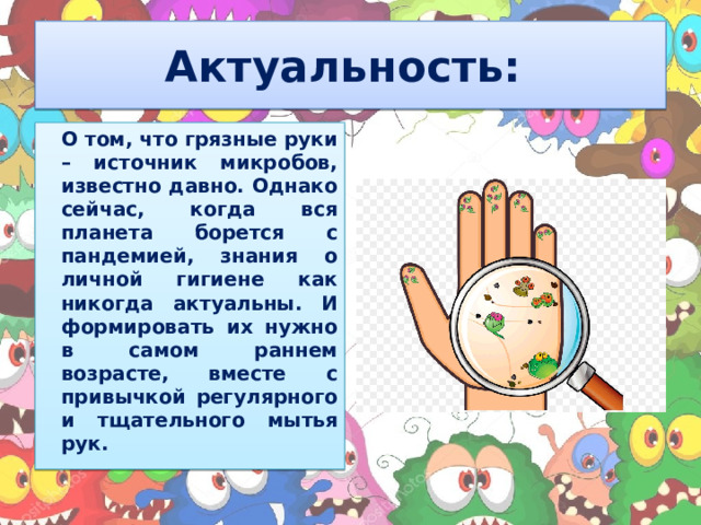 Актуальность:  О том, что грязные руки – источник микробов, известно давно. Однако сейчас, когда вся планета борется с пандемией, знания о личной гигиене как никогда актуальны. И формировать их нужно в самом раннем возрасте, вместе с привычкой регулярного и тщательного мытья рук. 