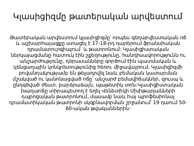Կլասիցիզմը թատերական արվեստում   Թատերական արվեստում կլասիցիզմը՝ որպես գեղարվեստական ոճ և աշխարհայացքը ստացել է 17-18-րդ դարերում ֆրանսիական դրամատուրգիայում և թատրոնում:   Կլասիցիստական ներկայացմանը հատուկ էին շքեղությունը, հանդիսավորությունն ու անշարժությունը, դերասանները գործում էին պատմական և կենցաղային կոնկրետությունից հեռու միջավայրում։ Կլասիցիզմի բովանդակությամբ են թելադրվել նաև բեմական կատարման մշակված ու կանոնացված ոճը՝ անշարժ բեմավիճակներ, զուսպ և ընդգծված ժեստ, բարձրաձայն, պաթետիկ տոն։Կլասիցիստական խաղաոճը տիրապետող է եղել Վենետիկի Մխիթարյանների դպրոցական թատրոնում, մասամբ նաև հայ պրոֆեսիոնալ դրամատիկական թատրոնի սկզբնավորման շրջանում՝ 19 դաում 50-60-ական թվականներին: 