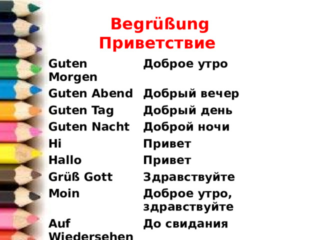 Begrüßung  Приветствие Guten Morgen Доброе утро Guten Abend Добрый вечер Guten Tag Добрый день Guten Nacht Доброй ночи Hi Привет Hallo Привет Gr üß Gott Здравствуйте Moin Доброе утро, здравствуйте Auf Wiedersehen До свидания Tsch üs Пока 