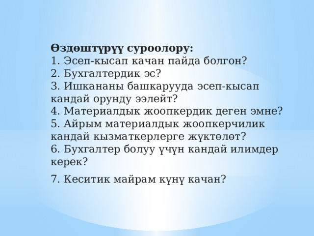 Өздөштүрүү суроолору:  1. Эсеп-кысап качан пайда болгон?  2. Бухгалтердик эс?  3. Ишкананы башкарууда эсеп-кысап кандай орунду ээлейт?  4. Материалдык жоопкердик деген эмне?  5. Айрым материалдык жоопкерчилик кандай кызматкерлерге жүктөлөт?  6. Бухгалтер болуу үчүн кандай илимдер керек? 7. Кеситик майрам күнү качан? 