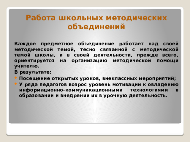 Работа школьных методических объединений  Каждое предметное объединение работает над своей методической темой, тесно связанной с методической темой школы, и в своей деятельности, прежде всего, ориентируется на организацию методической помощи учителю. В результате: Посещение открытых уроков, внеклассных мероприятий; У ряда педагогов возрос уровень мотивации к овладению информационно-коммуникационными технологиями в образовании и внедрении их в урочную деятельность. 