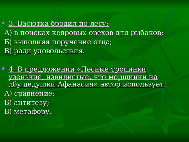 3. Васютка бродил по лесу:  А) в поисках кедровых орехов для рыбаков;  Б) выполняя поручение отца;  В) ради удовольствия. 4. В предложении «Лесные тропинки узенькие, извилистые, что морщинки на лбу дедушки Афанасия» автор использует :  А) сравнение;  Б) антитезу;  В) метафору. 