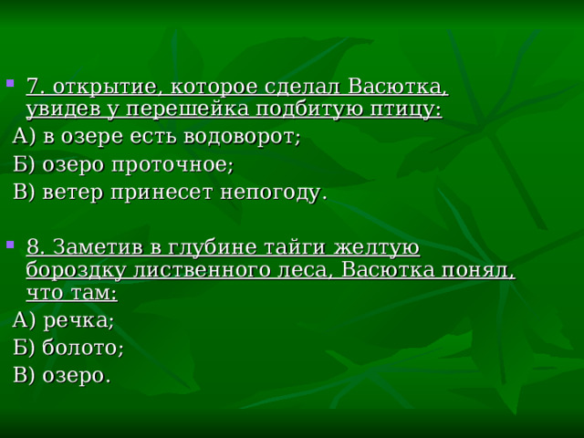7. открытие, которое сделал Васютка, увидев у перешейка подбитую птицу:  А) в озере есть водоворот;  Б) озеро проточное;  В) ветер принесет непогоду. 8. Заметив в глубине тайги желтую бороздку лиственного леса, Васютка понял, что там:  А) речка;  Б) болото;  В) озеро. 