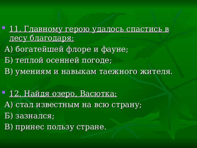 11. Главному герою удалось спастись в лесу благодаря:  А) богатейшей флоре и фауне;  Б) теплой осенней погоде;  В) умениям и навыкам таежного жителя. 12. Найдя озеро, Васютка:  А) стал известным на всю страну;  Б) зазнался;  В) принес пользу стране. 